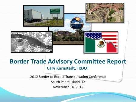 Border Trade Advisory Committee Report Cary Karnstadt, TxDOT 2012 Border to Border Transportation Conference South Padre Island, TX November 14, 2012.