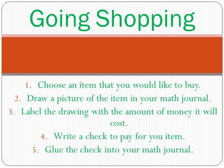 Going Shopping 1. Choose an item that you would like to buy. 2. Draw a picture of the item in your math journal. 3. Label the drawing with the amount of.