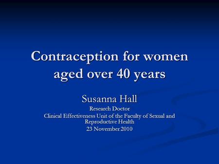 Contraception for women aged over 40 years Susanna Hall Research Doctor Clinical Effectiveness Unit of the Faculty of Sexual and Reproductive Health 23.