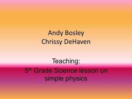 Andy Bosley Chrissy DeHaven Teaching: 5 th Grade Science lesson on simple physics.