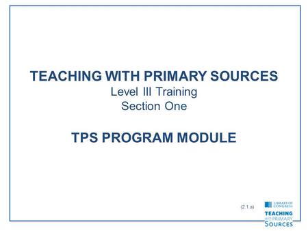 TEACHING WITH PRIMARY SOURCES Level III Training Section One TPS PROGRAM MODULE (2.1.a)