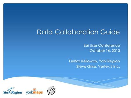 Data Collaboration Guide Esri User Conference October 16, 2013 Debra Kelloway, York Region Steve Grise, Vertex 3 Inc.
