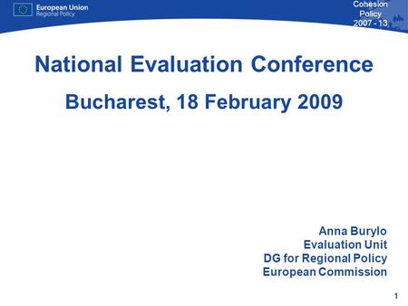 1 Cohesion Policy 2007 - 13 National Evaluation Conference Bucharest, 18 February 2009 Anna Burylo Evaluation Unit DG for Regional Policy European Commission.