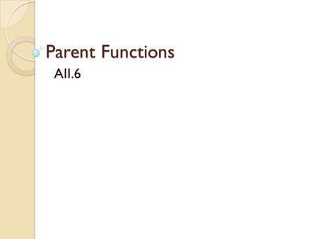 Parent Functions AII.6. Functions At this point you should be very familiar with linear and absolute value functions. You should be able to ◦ Recognize.