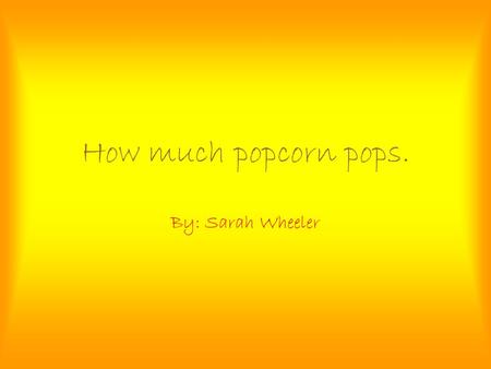How much popcorn pops. By: Sarah Wheeler.