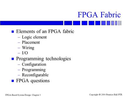 FPGA-Based System Design: Chapter 3 Copyright  2004 Prentice Hall PTR FPGA Fabric n Elements of an FPGA fabric –Logic element –Placement –Wiring –I/O.