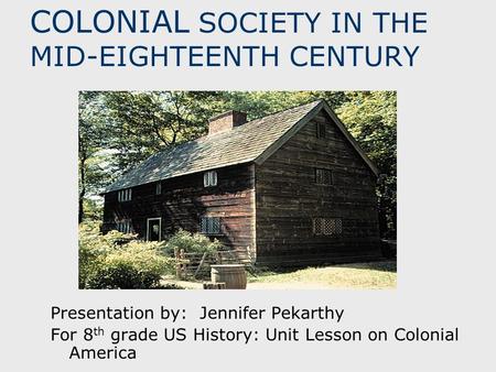COLONIAL SOCIETY IN THE MID-EIGHTEENTH CENTURY Presentation by: Jennifer Pekarthy For 8 th grade US History: Unit Lesson on Colonial America.