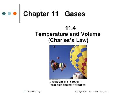 Basic Chemistry Copyright © 2011 Pearson Education, Inc. 1 Chapter 11 Gases 11.4 Temperature and Volume (Charles’s Law) As the gas in the hot-air balloon.