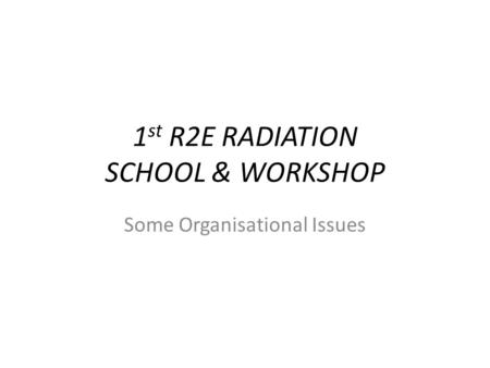 1 st R2E RADIATION SCHOOL & WORKSHOP Some Organisational Issues.