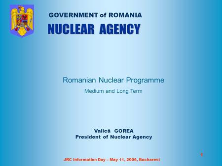 JRC Information Day – May 11, 2006, Bucharest 1 Valică GOREA President of Nuclear Agency GOVERNMENT of ROMANIA Romanian Nuclear Programme Medium and Long.
