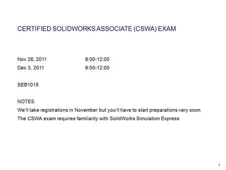 1 CERTIFIED SOLIDWORKS ASSOCIATE (CSWA) EXAM Nov 26, 20119:00-12:00 Dec 3, 2011 9:00-12:00 SEB1015 NOTES We’ll take registrations in November but you’ll.