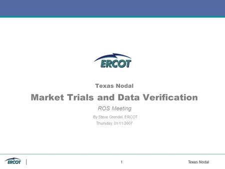 1Texas Nodal Texas Nodal Market Trials and Data Verification ROS Meeting By Steve Grendel, ERCOT Thursday, 01/11/2007.