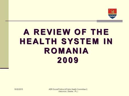 10/22/2015 AER Social Politics & Public Health Committee 2, Katowice ( Slaskie, PL ) A REVIEW OF THE HEALTH SYSTEM IN ROMANIA 2009 2009.