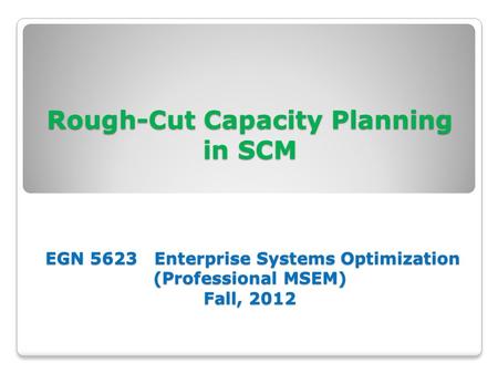 Rough-Cut Capacity Planning in SCM EGN 5623 Enterprise Systems Optimization (Professional MSEM) Fall, 2012.