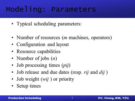 Production SchedulingP.C. Chang, IEM, YZU. 1 Modeling: Parameters Typical scheduling parameters: Number of resources (m machines, operators) Configuration.