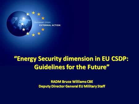 1 “Energy Security dimension in EU CSDP: Guidelines for the Future” RADM Bruce Williams CBE Deputy Director General EU Military Staff.