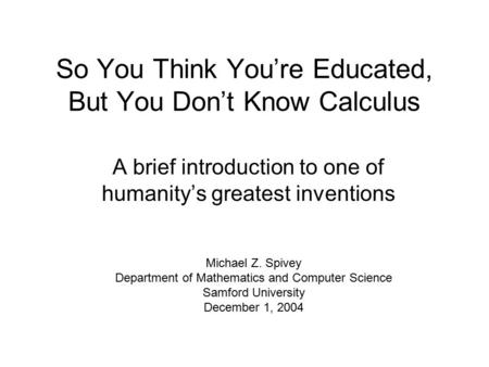 So You Think You’re Educated, But You Don’t Know Calculus A brief introduction to one of humanity’s greatest inventions Michael Z. Spivey Department of.