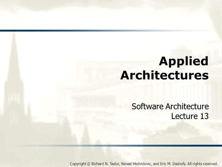 Copyright © Richard N. Taylor, Nenad Medvidovic, and Eric M. Dashofy. All rights reserved. Applied Architectures Software Architecture Lecture 13.