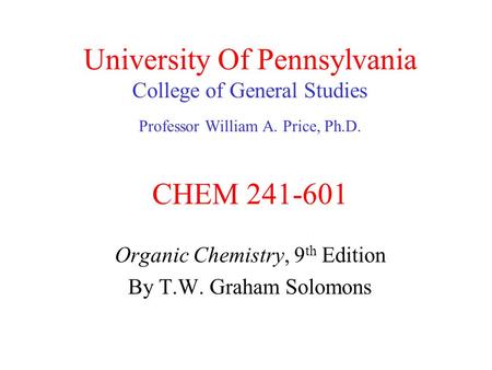 University Of Pennsylvania College of General Studies Professor William A. Price, Ph.D. CHEM 241-601 Organic Chemistry, 9 th Edition By T.W. Graham Solomons.