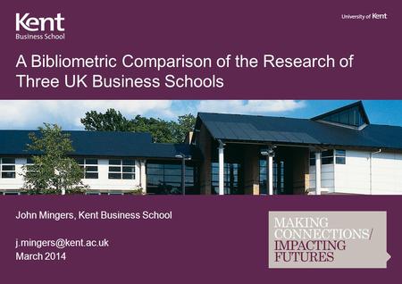 A Bibliometric Comparison of the Research of Three UK Business Schools John Mingers, Kent Business School March 2014.