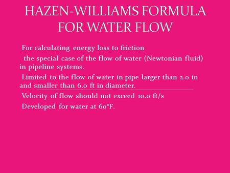 For calculating energy loss to friction the special case of the flow of water (Newtonian fluid) in pipeline systems. Limited to the flow of water in pipe.