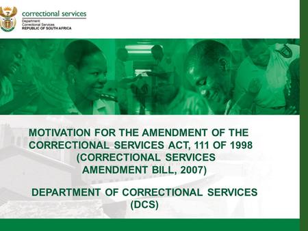 1 MOTIVATION FOR THE AMENDMENT OF THE CORRECTIONAL SERVICES ACT, 111 OF 1998 (CORRECTIONAL SERVICES AMENDMENT BILL, 2007) DEPARTMENT OF CORRECTIONAL SERVICES.