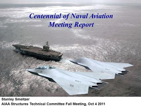 Centennial of Naval Aviation Meeting Report Stanley Smeltzer AIAA Structures Technical Committee Fall Meeting, Oct 4 2011.