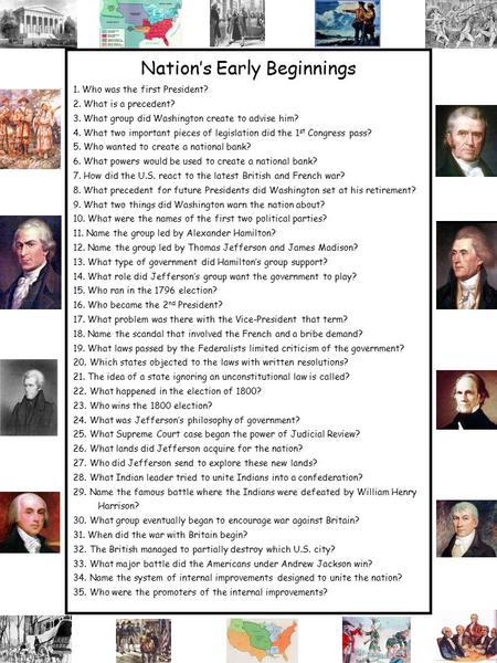 Nation’s Early Beginnings 1. Who was the first President? 2. What is a precedent? 3. What group did Washington create to advise him? 4. What two important.