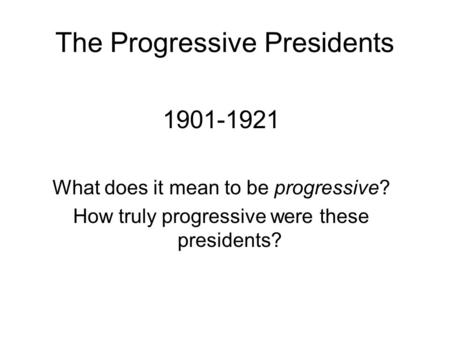 The Progressive Presidents 1901-1921 What does it mean to be progressive? How truly progressive were these presidents?