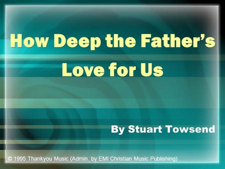 By Stuart Towsend How Deep the Father’s Love for Us How Deep the Father’s Love for Us © 1995 Thankyou Music (Admin. by EMI Christian Music Publishing)