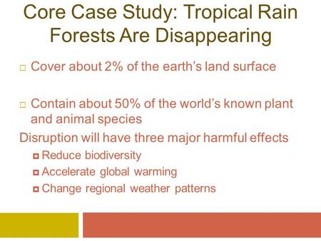 Core Case Study: Tropical Rain Forests Are Disappearing  Cover about 2% of the earth’s land surface  Contain about 50% of the world’s known plant and.