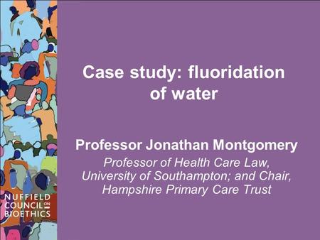 Case study: fluoridation of water Professor Jonathan Montgomery Professor of Health Care Law, University of Southampton; and Chair, Hampshire Primary Care.