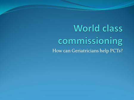 How can Geriatricians help PCTs?. What on earth is world class commissioning? Department of health has set criteria by which it wishes PCTs to operate.