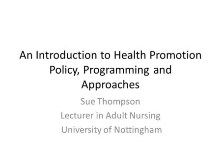 An Introduction to Health Promotion Policy, Programming and Approaches Sue Thompson Lecturer in Adult Nursing University of Nottingham.