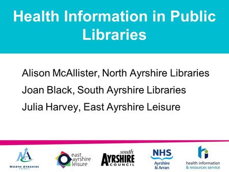 Health Information in Public Libraries Alison McAllister, North Ayrshire Libraries Joan Black, South Ayrshire Libraries Julia Harvey, East Ayrshire Leisure.