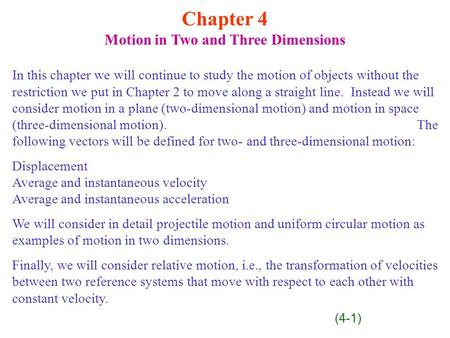 Chapter 4 Motion in Two and Three Dimensions In this chapter we will continue to study the motion of objects without the restriction we put in Chapter.
