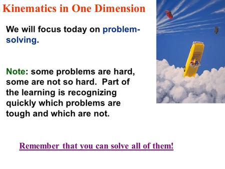 Kinematics in One Dimension We will focus today on problem- solving. Note: some problems are hard, some are not so hard. Part of the learning is recognizing.