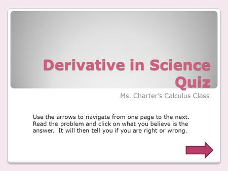 Derivative in Science Quiz Ms. Charter’s Calculus Class Use the arrows to navigate from one page to the next. Read the problem and click on what you believe.