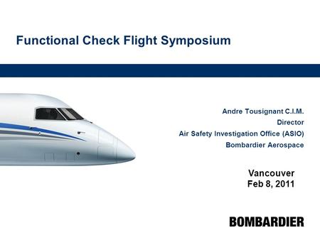 Functional Check Flight Symposium Andre Tousignant C.I.M. Director Air Safety Investigation Office (ASIO) Bombardier Aerospace Vancouver Feb 8, 2011.