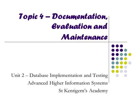 Topic 4 – Documentation, Evaluation and Maintenance Unit 2 – Database Implementation and Testing Advanced Higher Information Systems St Kentigern’s Academy.