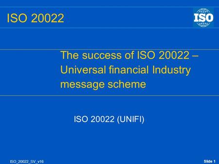 Slide 1 ISO_20022_SV_v16 ISO 20022 The success of ISO 20022 – Universal financial Industry message scheme ISO 20022 (UNIFI)