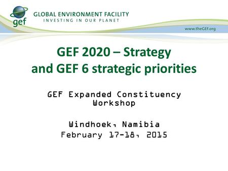 GEF 2020 – Strategy and GEF 6 strategic priorities GEF Expanded Constituency Workshop Windhoek, Namibia February 17-18, 2015.