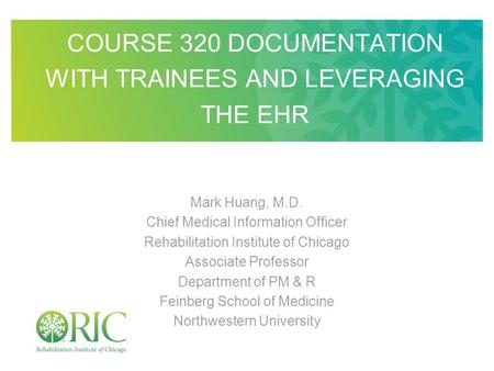 COURSE 320 DOCUMENTATION WITH TRAINEES AND LEVERAGING THE EHR Mark Huang, M.D. Chief Medical Information Officer Rehabilitation Institute of Chicago Associate.