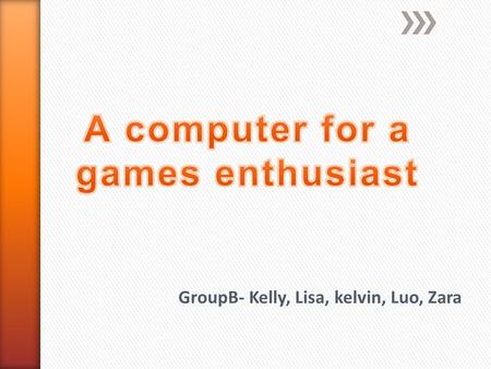 GroupB- Kelly, Lisa, kelvin, Luo, Zara. A games enthusiast wants a new powered desktop to play the latest games on. Must have  a large screen  Windows7.