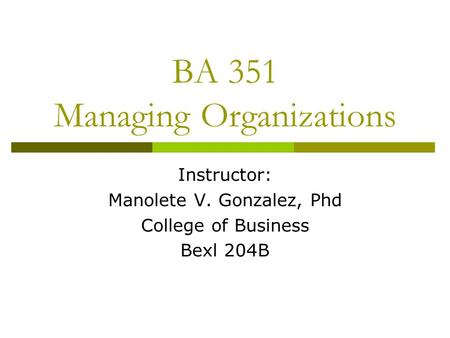 BA 351 Managing Organizations Instructor: Manolete V. Gonzalez, Phd College of Business Bexl 204B.
