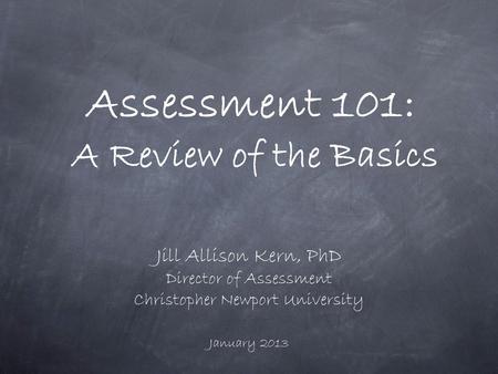 Assessment 101: A Review of the Basics Jill Allison Kern, PhD Director of Assessment Christopher Newport University January 2013.