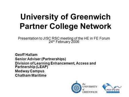 University of Greenwich Partner College Network Presentation to JISC RSC meeting of the HE in FE Forum 24 th February 2006 Geoff Hallam Senior Adviser.