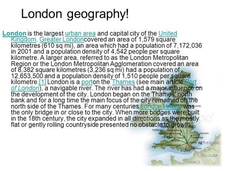 London geography! LondonLondon is the largest urban area and capital city of the United Kingdom. Greater Londoncovered an area of 1,579 square kilometres.
