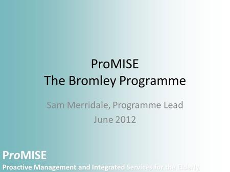 ProMISE Proactive Management and Integrated Services for the Elderly ProMISE The Bromley Programme Sam Merridale, Programme Lead June 2012.