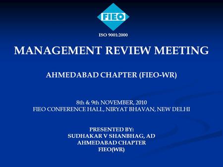 MANAGEMENT REVIEW MEETING AHMEDABAD CHAPTER (FIEO-WR) 8th & 9th NOVEMBER, 2010 FIEO CONFERENCE HALL, NIRYAT BHAVAN, NEW DELHI PRESENTED BY: SUDHAKAR V.